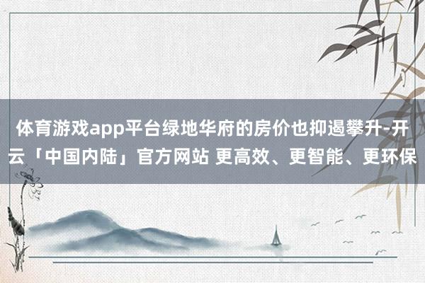 体育游戏app平台绿地华府的房价也抑遏攀升-开云「中国内陆」官方网站 更高效、更智能、更环保