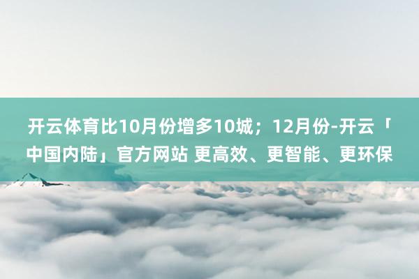 开云体育比10月份增多10城；12月份-开云「中国内陆」官方网站 更高效、更智能、更环保
