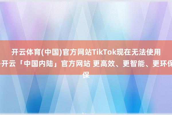 开云体育(中国)官方网站TikTok现在无法使用-开云「中国内陆」官方网站 更高效、更智能、更环保