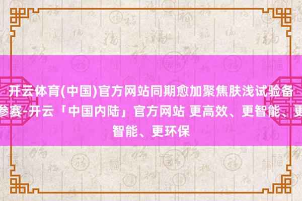 开云体育(中国)官方网站同期愈加聚焦肤浅试验备战与参赛-开云「中国内陆」官方网站 更高效、更智能、更环保