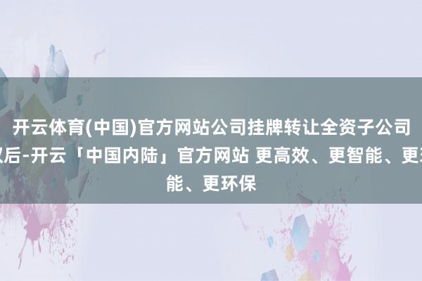 开云体育(中国)官方网站公司挂牌转让全资子公司股权后-开云「中国内陆」官方网站 更高效、更智能、更环保