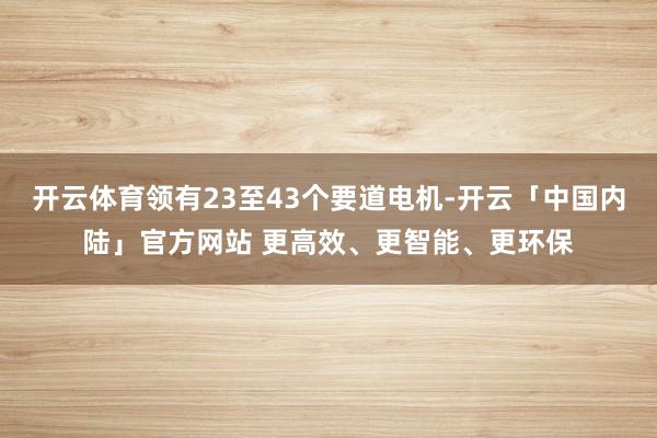 开云体育领有23至43个要道电机-开云「中国内陆」官方网站 更高效、更智能、更环保