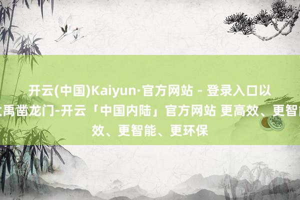 开云(中国)Kaiyun·官方网站 - 登录入口以致不达；大禹凿龙门-开云「中国内陆」官方网站 更高效、更智能、更环保