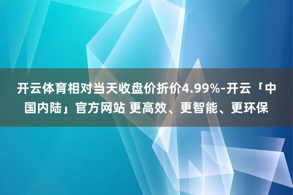 开云体育相对当天收盘价折价4.99%-开云「中国内陆」官方网站 更高效、更智能、更环保