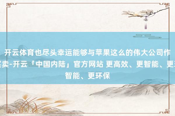 开云体育也尽头幸运能够与苹果这么的伟大公司作念买卖-开云「中国内陆」官方网站 更高效、更智能、更环保