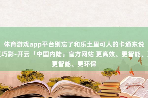 体育游戏app平台别忘了和乐土里可人的卡通东说念主正巧影-开云「中国内陆」官方网站 更高效、更智能、更环保