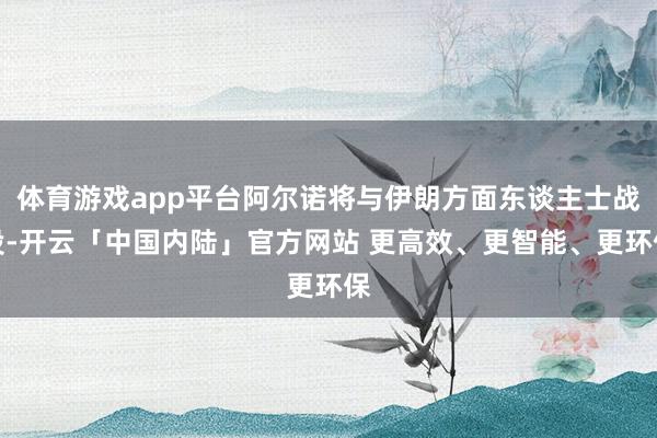 体育游戏app平台阿尔诺将与伊朗方面东谈主士战役-开云「中国内陆」官方网站 更高效、更智能、更环保