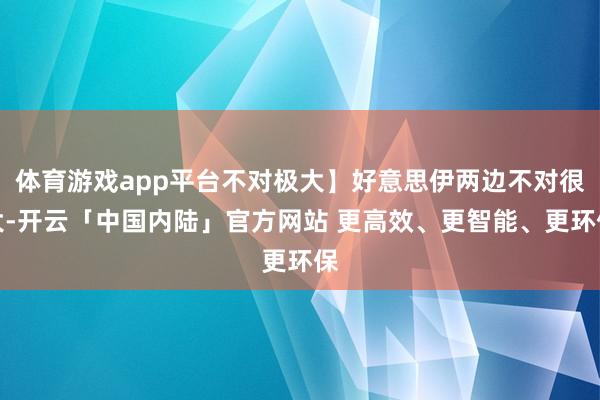 体育游戏app平台不对极大】好意思伊两边不对很大-开云「中国内陆」官方网站 更高效、更智能、更环保
