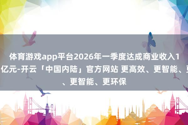 体育游戏app平台2026年一季度达成商业收入104.13亿元-开云「中国内陆」官方网站 更高效、更智能、更环保