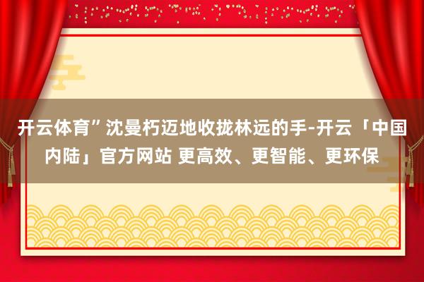 开云体育”沈曼朽迈地收拢林远的手-开云「中国内陆」官方网站 更高效、更智能、更环保