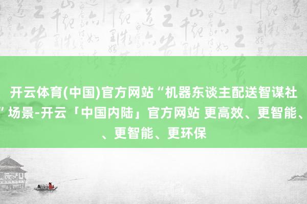 开云体育(中国)官方网站“机器东谈主配送智谋社区做事”场景-开云「中国内陆」官方网站 更高效、更智能、更环保