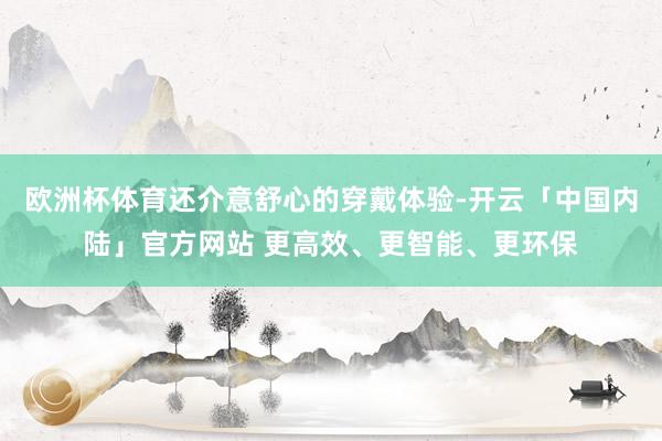 欧洲杯体育还介意舒心的穿戴体验-开云「中国内陆」官方网站 更高效、更智能、更环保