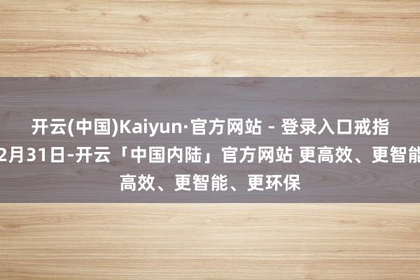 开云(中国)Kaiyun·官方网站 - 登录入口戒指2024年12月31日-开云「中国内陆」官方网站 更高效、更智能、更环保