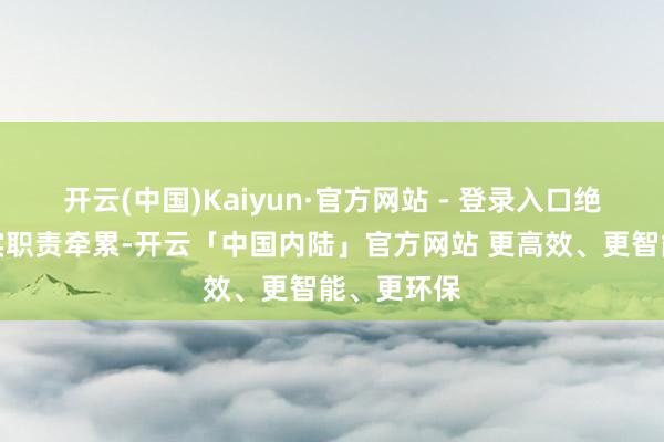 开云(中国)Kaiyun·官方网站 - 登录入口绝不减轻落实职责牵累-开云「中国内陆」官方网站 更高效、更智能、更环保