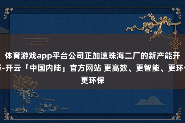 体育游戏app平台公司正加速珠海二厂的新产能开释-开云「中国内陆」官方网站 更高效、更智能、更环保