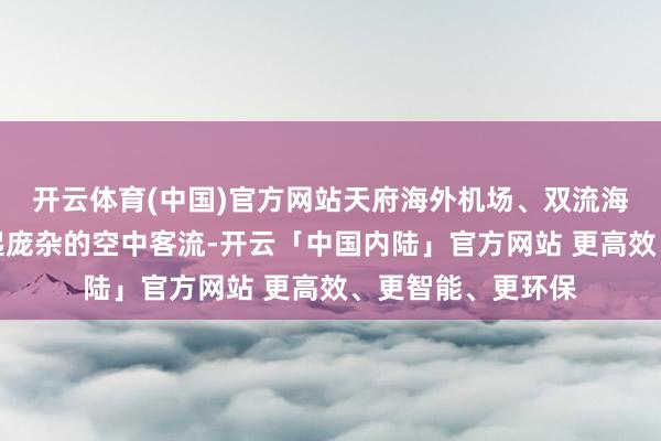 开云体育(中国)官方网站天府海外机场、双流海外机场共同承担起庞杂的空中客流-开云「中国内陆」官方网站 更高效、更智能、更环保