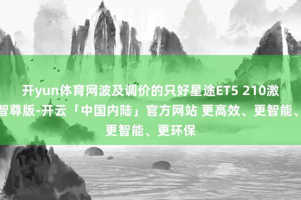 开yun体育网波及调价的只好星途ET5 210激光雷达智尊版-开云「中国内陆」官方网站 更高效、更智能、更环保