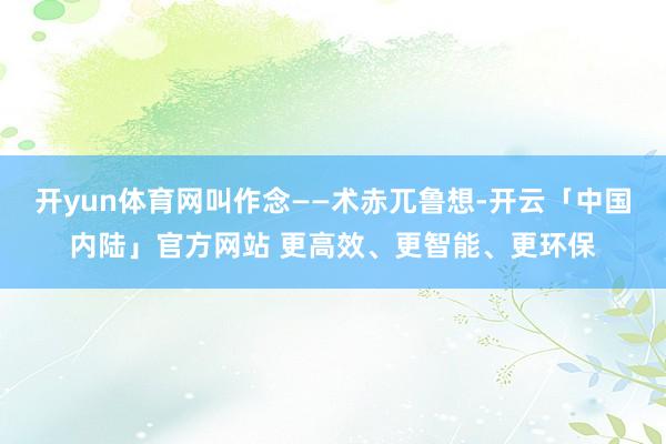 开yun体育网叫作念——术赤兀鲁想-开云「中国内陆」官方网站 更高效、更智能、更环保