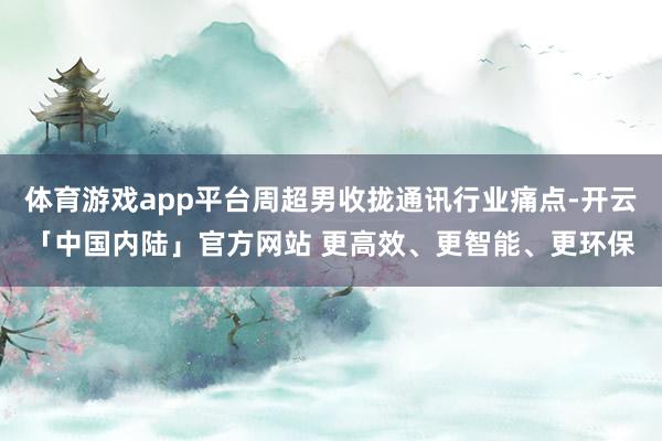 体育游戏app平台周超男收拢通讯行业痛点-开云「中国内陆」官方网站 更高效、更智能、更环保