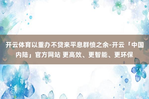 开云体育以重办不贷来平息群愤之余-开云「中国内陆」官方网站 更高效、更智能、更环保