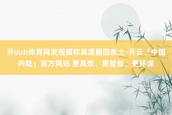 开yun体育网发视频称其退圈回故土-开云「中国内陆」官方网站 更高效、更智能、更环保