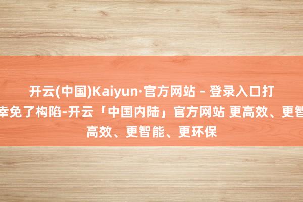 开云(中国)Kaiyun·官方网站 - 登录入口打包且归不仅幸免了构陷-开云「中国内陆」官方网站 更高效、更智能、更环保