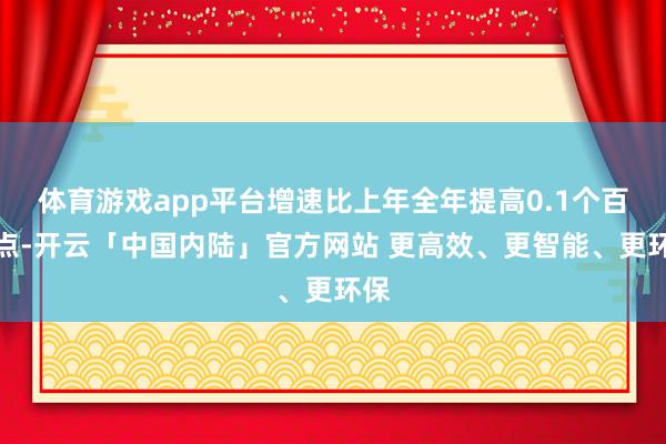 体育游戏app平台增速比上年全年提高0.1个百分点-开云「中国内陆」官方网站 更高效、更智能、更环保