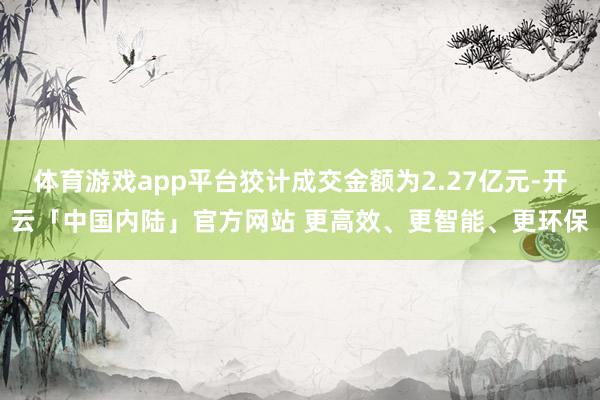 体育游戏app平台狡计成交金额为2.27亿元-开云「中国内陆」官方网站 更高效、更智能、更环保