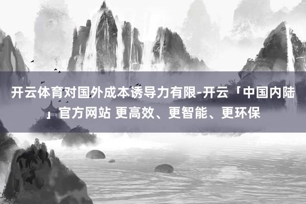 开云体育对国外成本诱导力有限-开云「中国内陆」官方网站 更高效、更智能、更环保