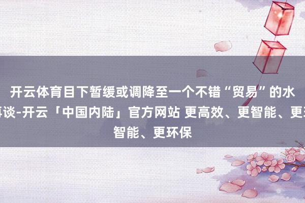 开云体育目下暂缓或调降至一个不错“贸易”的水平再谈-开云「中国内陆」官方网站 更高效、更智能、更环保