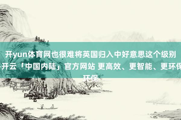 开yun体育网也很难将英国归入中好意思这个级别-开云「中国内陆」官方网站 更高效、更智能、更环保