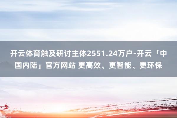开云体育触及研讨主体2551.24万户-开云「中国内陆」官方网站 更高效、更智能、更环保