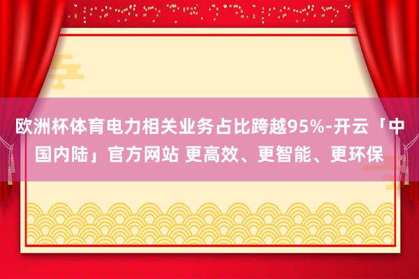 欧洲杯体育电力相关业务占比跨越95%-开云「中国内陆」官方网站 更高效、更智能、更环保