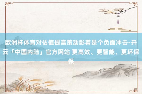 欧洲杯体育对估值提高策动彰着是个负面冲击-开云「中国内陆」官方网站 更高效、更智能、更环保