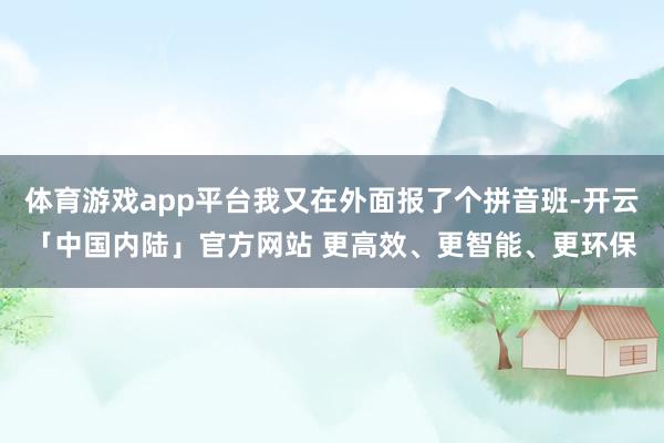 体育游戏app平台我又在外面报了个拼音班-开云「中国内陆」官方网站 更高效、更智能、更环保