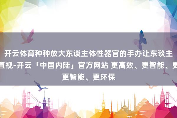 开云体育种种放大东谈主体性器官的手办让东谈主不忍直视-开云「中国内陆」官方网站 更高效、更智能、更环保
