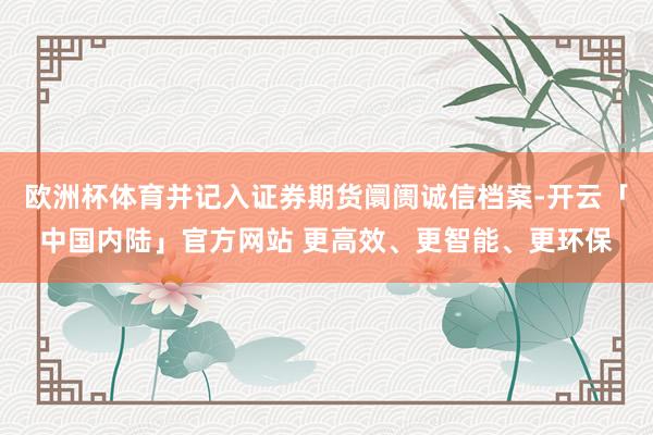 欧洲杯体育并记入证券期货阛阓诚信档案-开云「中国内陆」官方网站 更高效、更智能、更环保