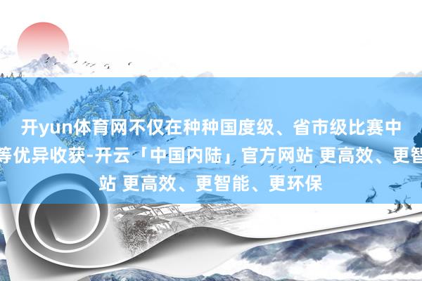 开yun体育网不仅在种种国度级、省市级比赛中斩获冠亚军等优异收获-开云「中国内陆」官方网站 更高效、更智能、更环保