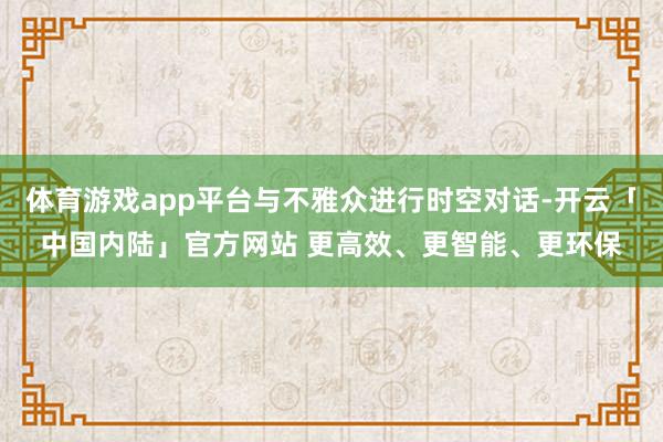 体育游戏app平台与不雅众进行时空对话-开云「中国内陆」官方网站 更高效、更智能、更环保