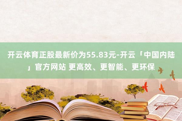 开云体育正股最新价为55.83元-开云「中国内陆」官方网站 更高效、更智能、更环保