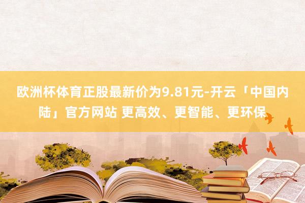 欧洲杯体育正股最新价为9.81元-开云「中国内陆」官方网站 更高效、更智能、更环保