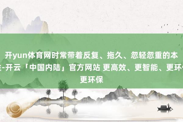 开yun体育网时常带着反复、拖久、忽轻忽重的本性-开云「中国内陆」官方网站 更高效、更智能、更环保