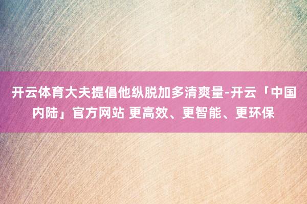 开云体育大夫提倡他纵脱加多清爽量-开云「中国内陆」官方网站 更高效、更智能、更环保