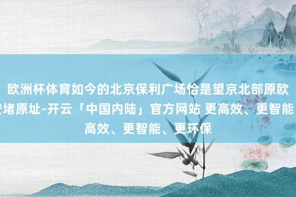 欧洲杯体育如今的北京保利广场恰是望京北部原欧尚、百安堵原址-开云「中国内陆」官方网站 更高效、更智能、更环保