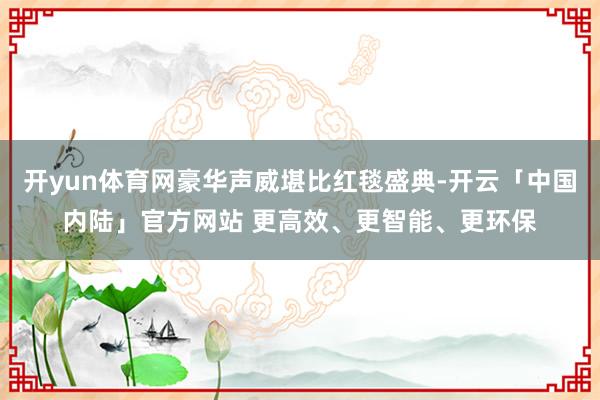 开yun体育网豪华声威堪比红毯盛典-开云「中国内陆」官方网站 更高效、更智能、更环保