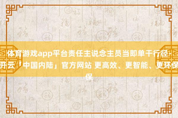 体育游戏app平台责任主说念主员当即单干行径-开云「中国内陆」官方网站 更高效、更智能、更环保