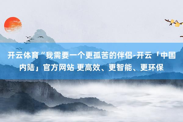 开云体育“我需要一个更孤苦的伴侣-开云「中国内陆」官方网站 更高效、更智能、更环保