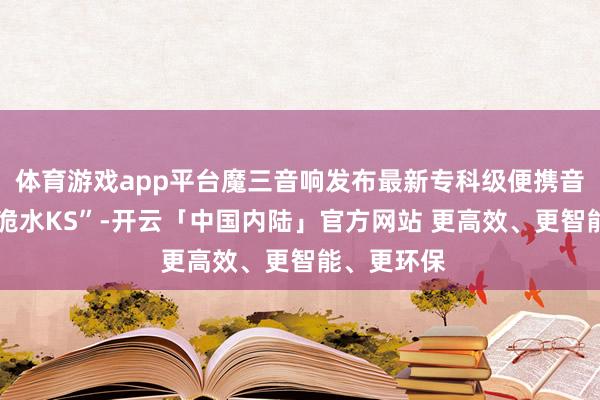 体育游戏app平台魔三音响发布最新专科级便携音箱“魔三·洈水KS”-开云「中国内陆」官方网站 更高效、更智能、更环保