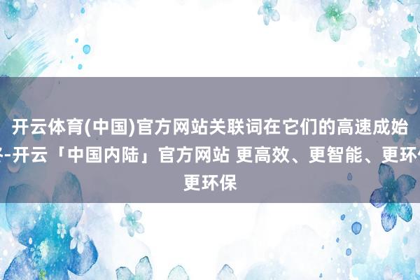 开云体育(中国)官方网站关联词在它们的高速成始终-开云「中国内陆」官方网站 更高效、更智能、更环保
