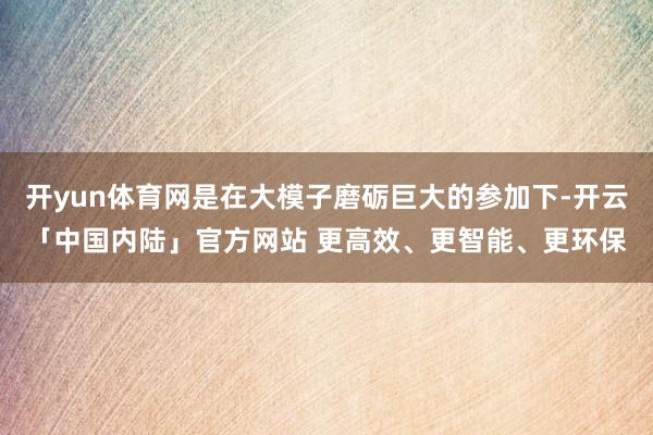 开yun体育网是在大模子磨砺巨大的参加下-开云「中国内陆」官方网站 更高效、更智能、更环保